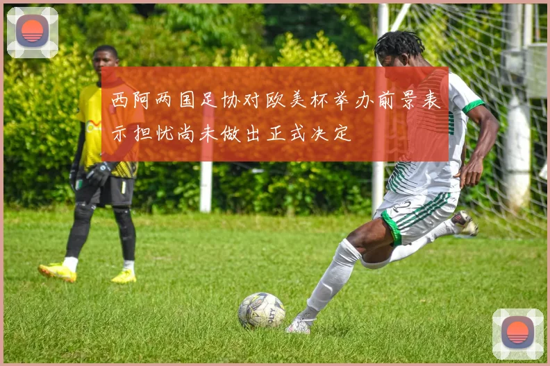 西阿两国足协对欧美杯举办前景表示担忧尚未做出正式决定