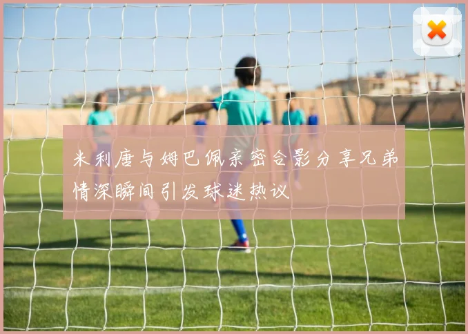 米利唐与姆巴佩亲密合影分享兄弟情深瞬间引发球迷热议