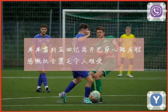 库库雷利亚回忆离开巴萨心路历程感慨机会匮乏令人难受