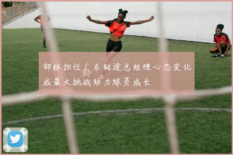郜林担任广东铭途总经理心态变化成最大挑战助力球员成长