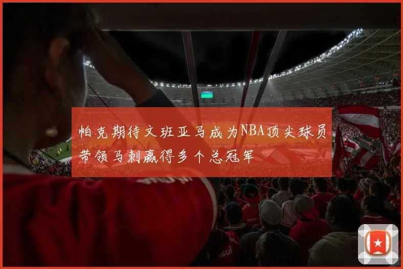 帕克期待文班亚马成为NBA顶尖球员带领马刺赢得多个总冠军