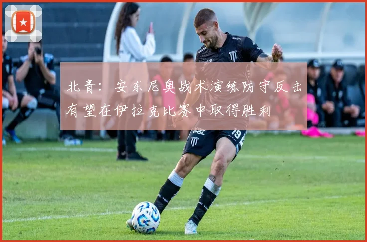 北青：安东尼奥战术演练防守反击有望在伊拉克比赛中取得胜利