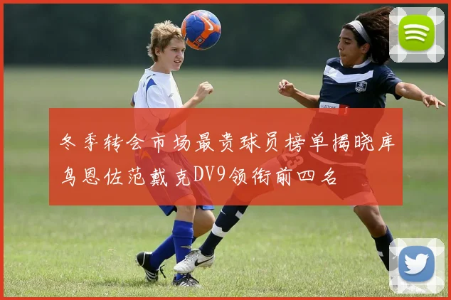 冬季转会市场最贵球员榜单揭晓库鸟恩佐范戴克DV9领衔前四名
