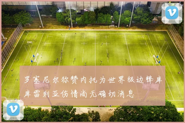 罗塞尼尔称赞内托为世界级边锋库库雷利亚伤情尚无确切消息