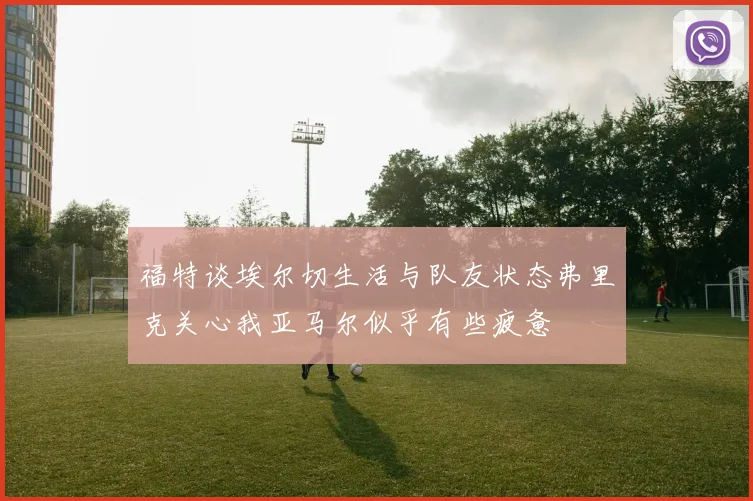 福特谈埃尔切生活与队友状态弗里克关心我亚马尔似乎有些疲惫