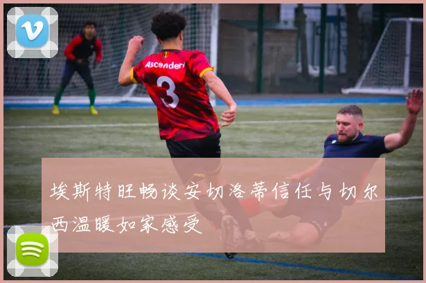埃斯特旺畅谈安切洛蒂信任与切尔西温暖如家感受