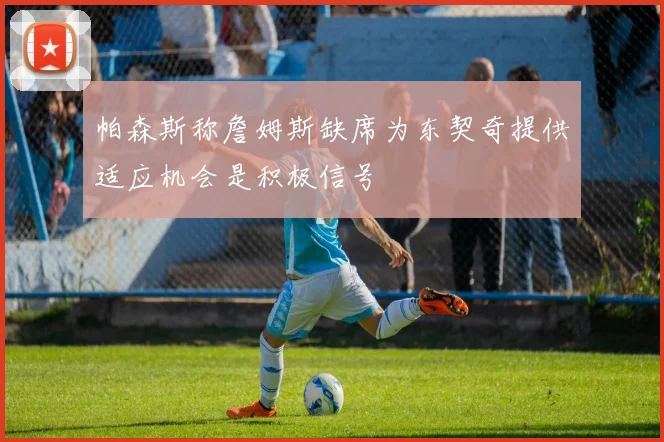 帕森斯称詹姆斯缺席为东契奇提供适应机会是积极信号