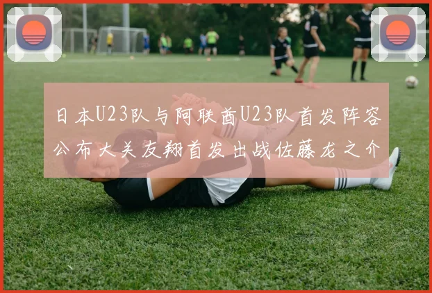 日本U23队与阿联酋U23队首发阵容公布大关友翔首发出战佐藤龙之介替补待命