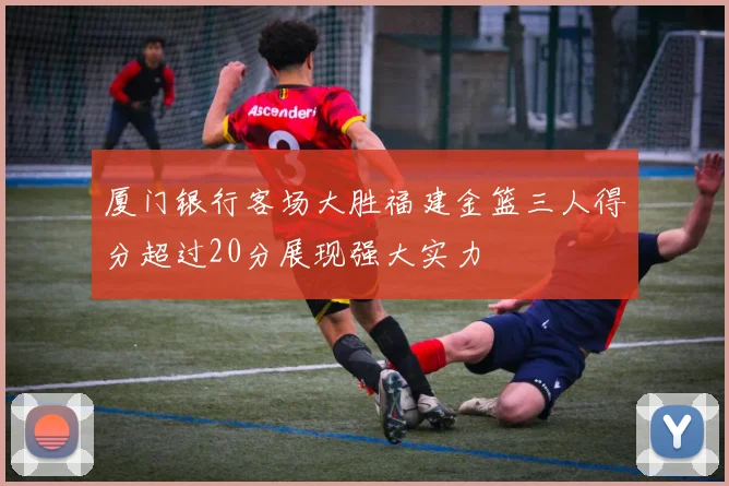 厦门银行客场大胜福建金篮三人得分超过20分展现强大实力