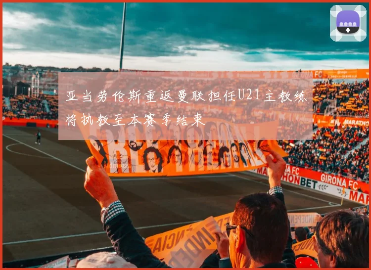 亚当劳伦斯重返曼联担任U21主教练将执教至本赛季结束