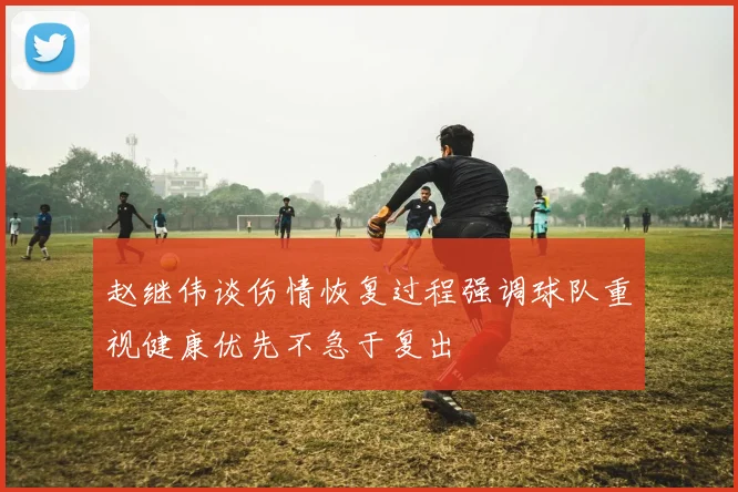 赵继伟谈伤情恢复过程强调球队重视健康优先不急于复出