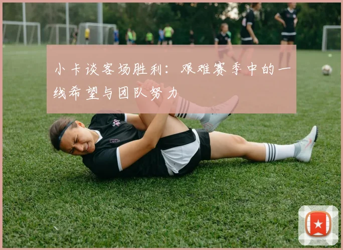 小卡谈客场胜利：艰难赛季中的一线希望与团队努力