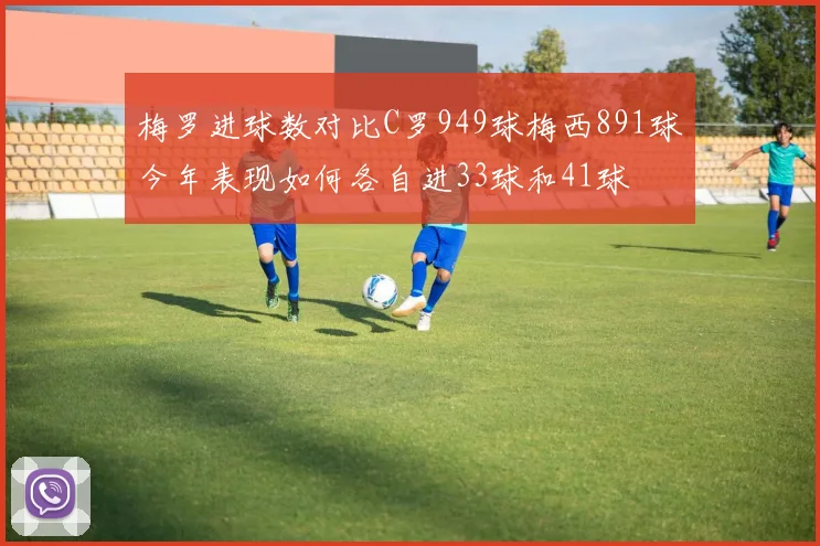 梅罗进球数对比C罗949球梅西891球今年表现如何各自进33球和41球