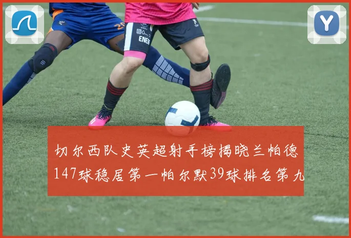 切尔西队史英超射手榜揭晓兰帕德147球稳居第一帕尔默39球排名第九
