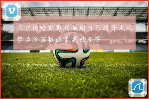 韦尔谈哈斯勒姆激励自己提升表现努力抢篮板追求更好表现