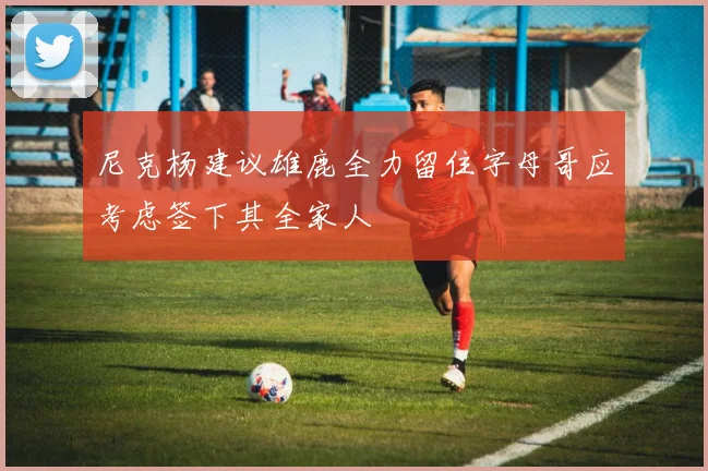 尼克杨建议雄鹿全力留住字母哥应考虑签下其全家人