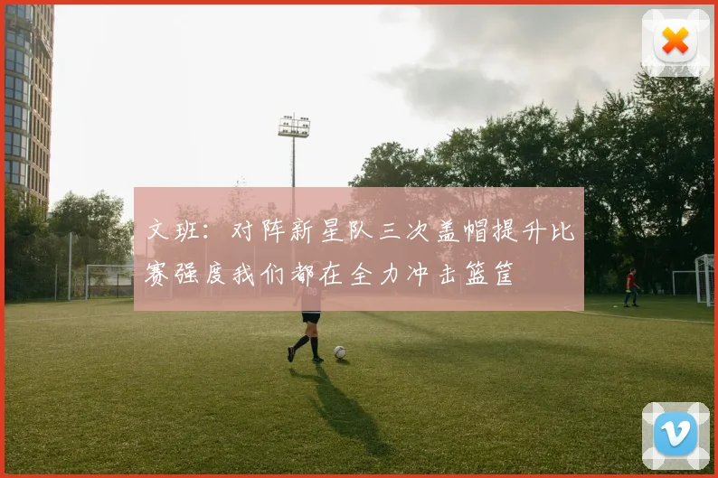 文班：对阵新星队三次盖帽提升比赛强度我们都在全力冲击篮筐