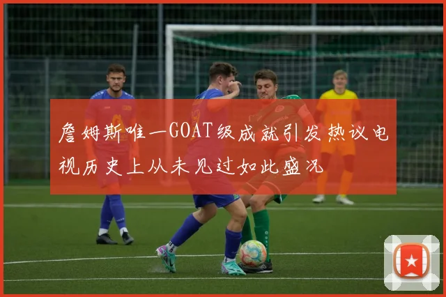 詹姆斯唯一GOAT级成就引发热议电视历史上从未见过如此盛况