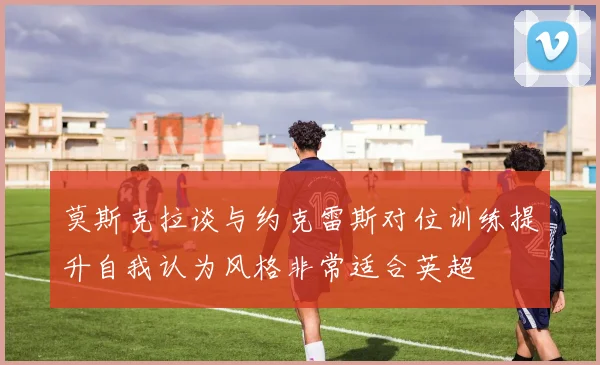 莫斯克拉谈与约克雷斯对位训练提升自我认为风格非常适合英超