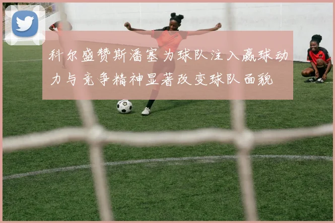 科尔盛赞斯潘塞为球队注入赢球动力与竞争精神显著改变球队面貌