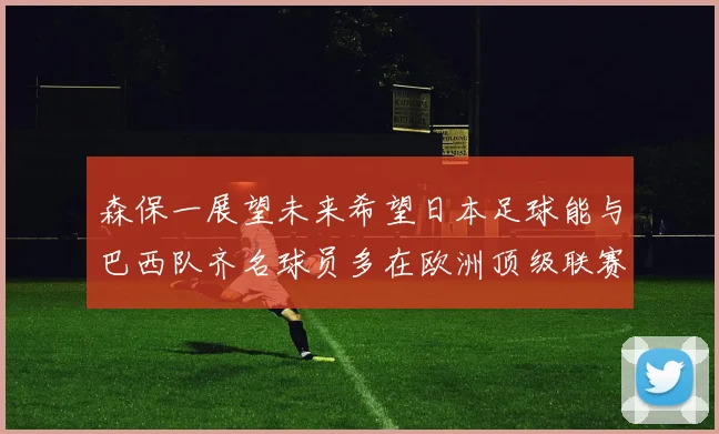 森保一展望未来希望日本足球能与巴西队齐名球员多在欧洲顶级联赛效力