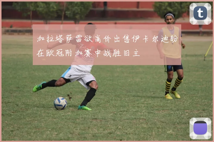 加拉塔萨雷欲高价出售伊卡尔迪盼在欧冠附加赛中战胜旧主