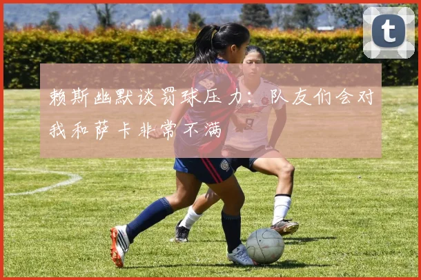 赖斯幽默谈罚球压力：队友们会对我和萨卡非常不满