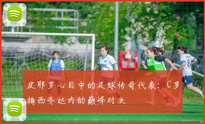 皮耶罗心目中的足球传奇代表：C罗梅西齐达内的巅峰对决
