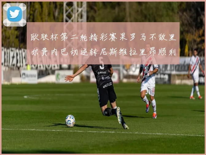 欧联杯第二轮精彩赛果罗马不敌里尔费内巴切逆转尼斯维拉里昂顺利晋级