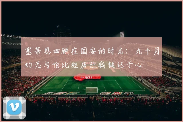 塞蒂恩回顾在国安的时光：九个月的无与伦比经历让我铭记于心