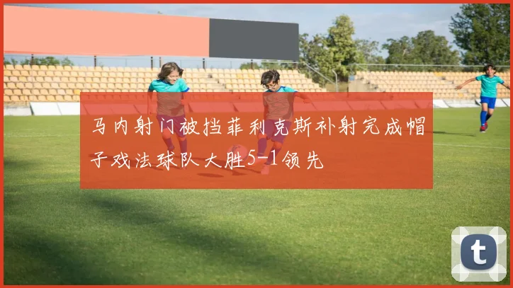 马内射门被挡菲利克斯补射完成帽子戏法球队大胜5-1领先