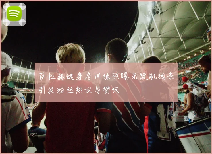 萨拉赫健身房训练照曝光腹肌线条引发粉丝热议与赞叹