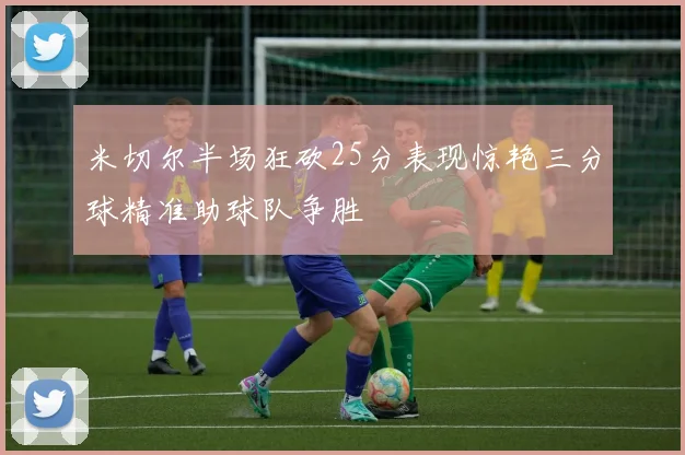 米切尔半场狂砍25分表现惊艳三分球精准助球队争胜