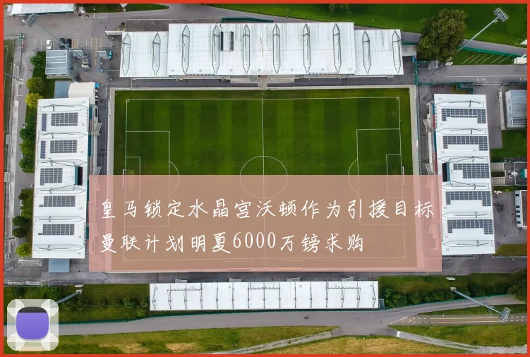 皇马锁定水晶宫沃顿作为引援目标曼联计划明夏6000万镑求购