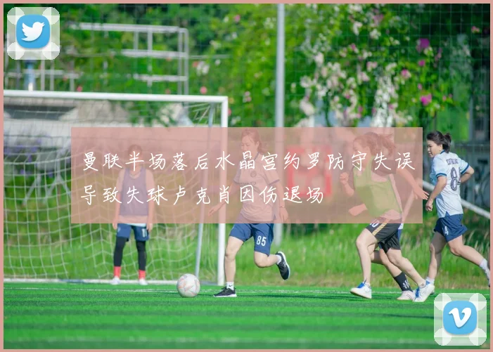 曼联半场落后水晶宫约罗防守失误导致失球卢克肖因伤退场